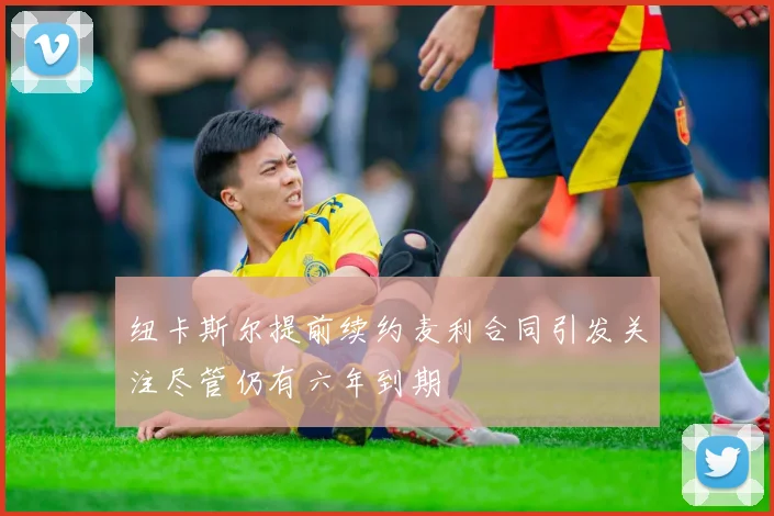 纽卡斯尔提前续约麦利合同引发关注尽管仍有六年到期