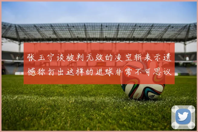 张玉宁谈被判无效的凌空斩表示遗憾称打出这样的进球非常不可思议
