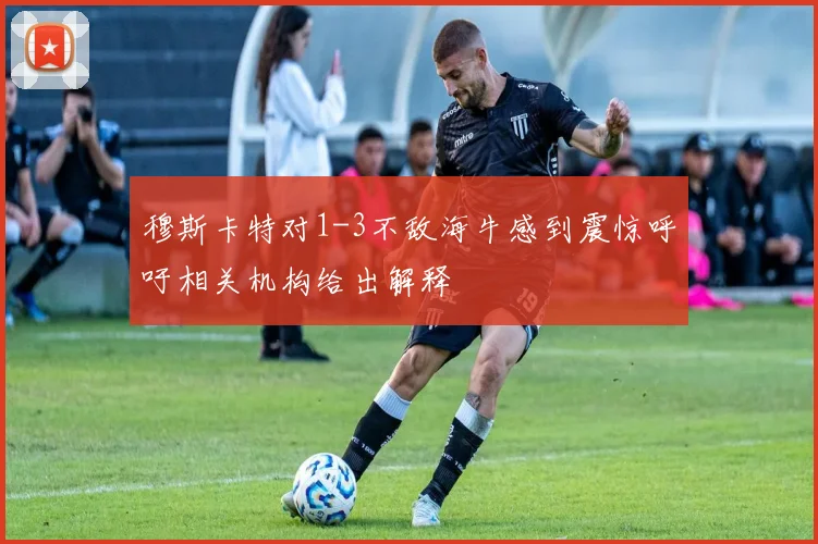 穆斯卡特对1-3不敌海牛感到震惊呼吁相关机构给出解释