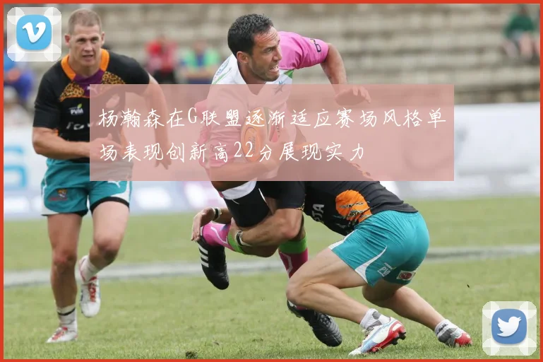 杨瀚森在G联盟逐渐适应赛场风格单场表现创新高22分展现实力