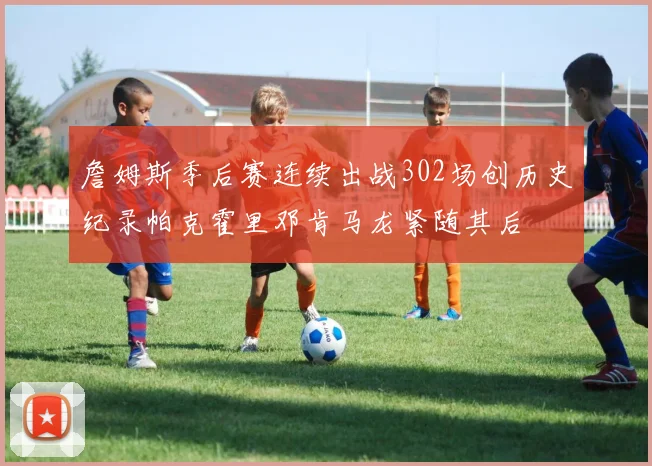 詹姆斯季后赛连续出战302场创历史纪录帕克霍里邓肯马龙紧随其后