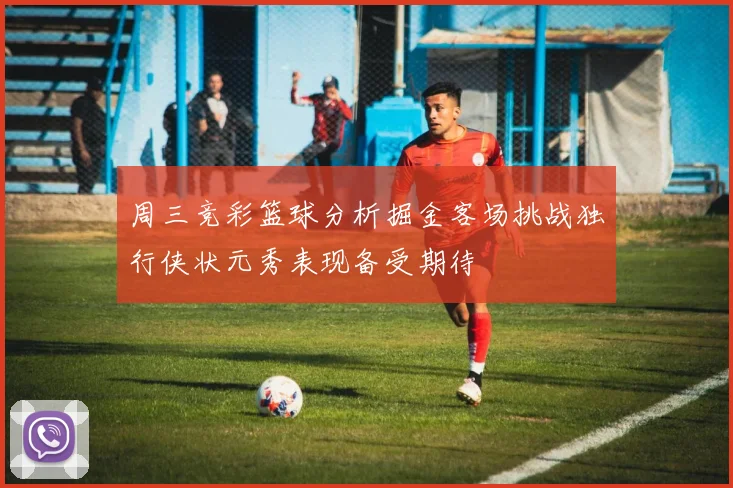 周三竞彩篮球分析掘金客场挑战独行侠状元秀表现备受期待