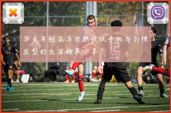 毕竟年轻亚马尔熬夜玩手机与打理发型的生活趣事分享