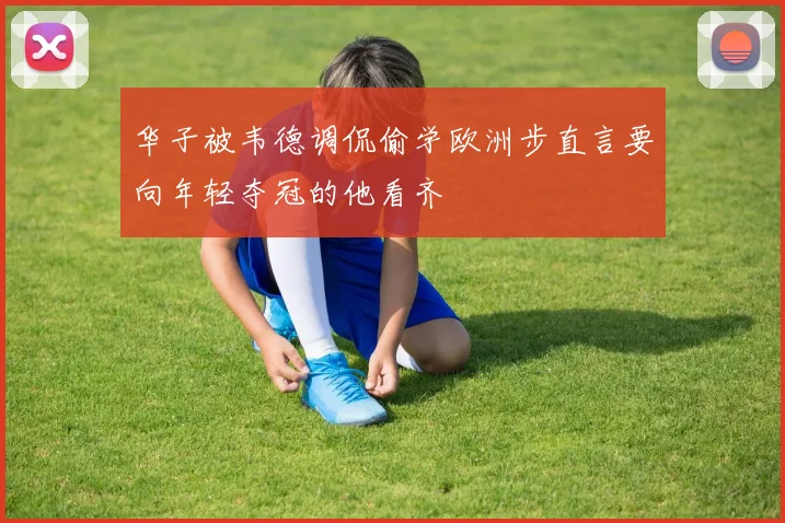 华子被韦德调侃偷学欧洲步直言要向年轻夺冠的他看齐