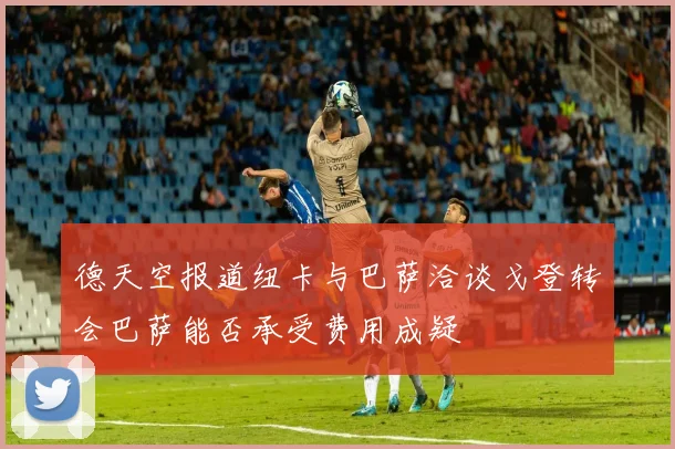 德天空报道纽卡与巴萨洽谈戈登转会巴萨能否承受费用成疑