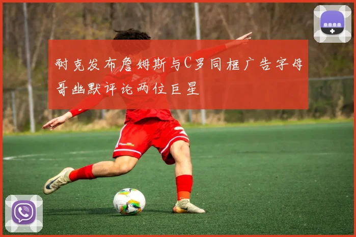 耐克发布詹姆斯与C罗同框广告字母哥幽默评论两位巨星