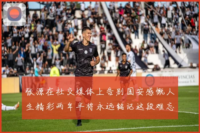 张源在社交媒体上告别国安感慨人生精彩两年半将永远铭记这段难忘故事