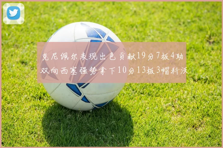克尼佩尔表现出色贡献19分7板4助双向西塞强势拿下10分13板3帽科沃德也有17分2帽的精彩表现