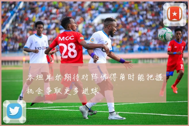 本坦库尔期待对阵佛得角时能把握机会争取更多进球