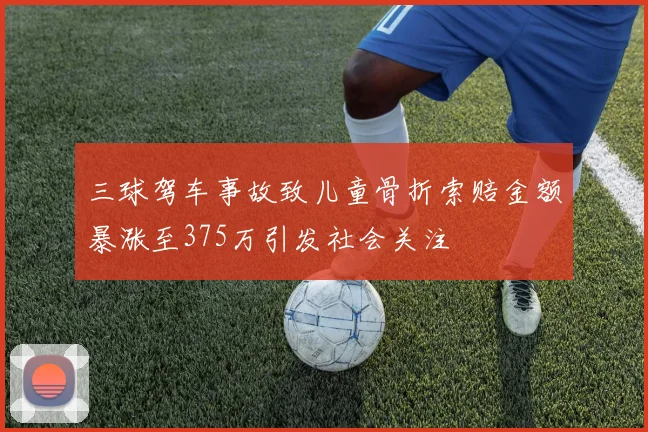 三球驾车事故致儿童骨折索赔金额暴涨至375万引发社会关注