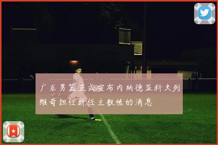 广东男篮正式宣布内纳德亚科夫列维奇担任新任主教练的消息