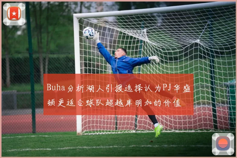 Buha分析湖人引援选择认为PJ华盛顿更适合球队超越库明加的价值