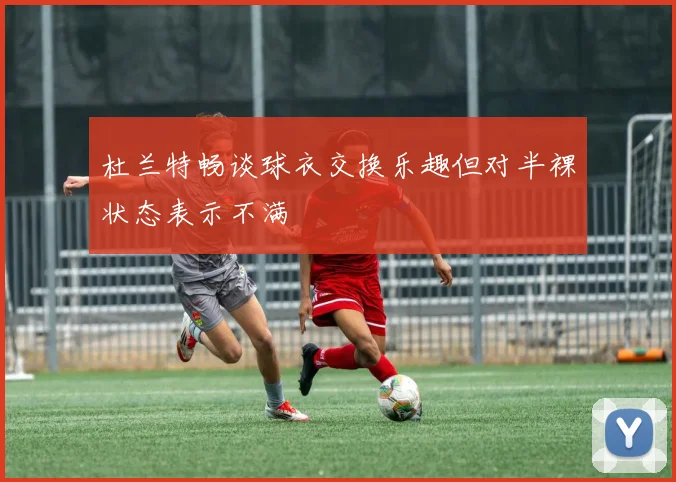 杜兰特畅谈球衣交换乐趣但对半裸状态表示不满