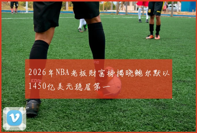 2026年NBA老板财富榜揭晓鲍尔默以1450亿美元稳居第一