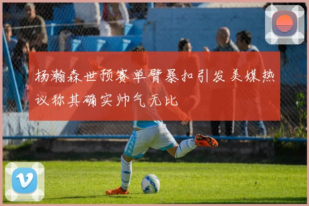 杨瀚森世预赛单臂暴扣引发美媒热议称其确实帅气无比