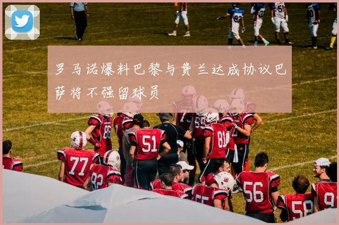 罗马诺爆料巴黎与费兰达成协议巴萨将不强留球员