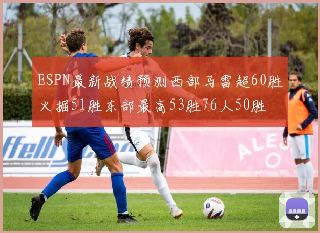 ESPN最新战绩预测西部马雷超60胜火掘51胜东部最高53胜76人50胜