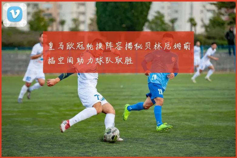 皇马欧冠轮换阵容揭秘贝林厄姆前插空间助力球队取胜