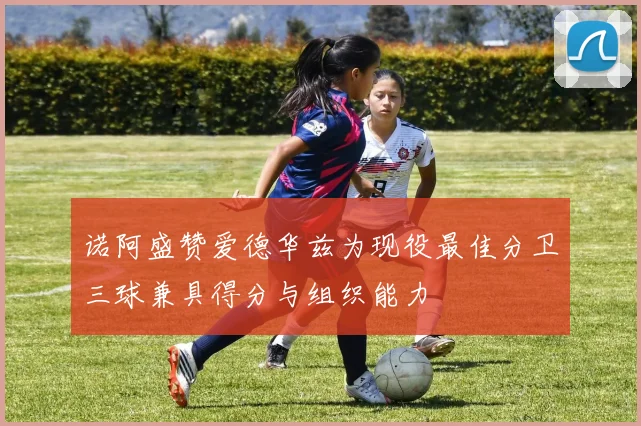诺阿盛赞爱德华兹为现役最佳分卫三球兼具得分与组织能力