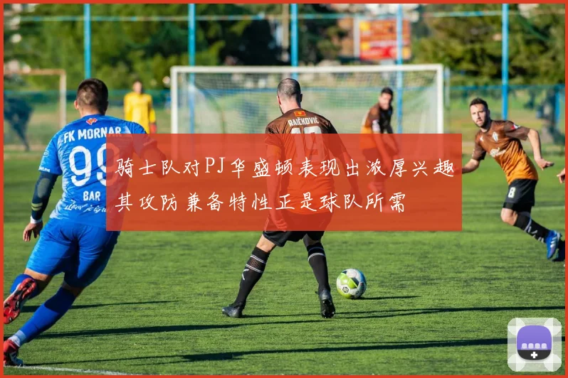 骑士队对PJ华盛顿表现出浓厚兴趣其攻防兼备特性正是球队所需